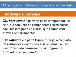 A informação, o conhecimento e o mundo das tecnologias 
Hardware e Software: 
O hardware é a parte física do computador, ou 
seja, é o conjunto de componentes electrónicos, 
circuitos integrados e placas, que comunicam 
através de barramentos. 
O software é a parte lógica, ou seja, o conjunto 
de instruções e dados processado pelos circuitos 
electrónicos do hardware ou os programas 
instalados no computador. 
 