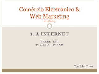 1. A INTERNET
M A R K E T I N G
1 º C I C L O – 3 º A N O
Comércio Electrónico &
Web Marketing
2012/2013
Vera Silva Carlos
 