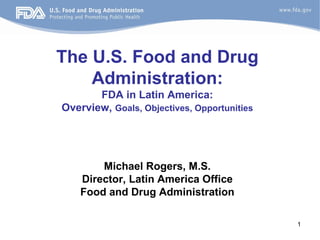 The U.S. Food and Drug
    Administration:
       FDA in Latin America:
Overview, Goals, Objectives, Opportunities




        Michael Rogers, M.S.
    Director, Latin America Office
    Food and Drug Administration

                                             1
 