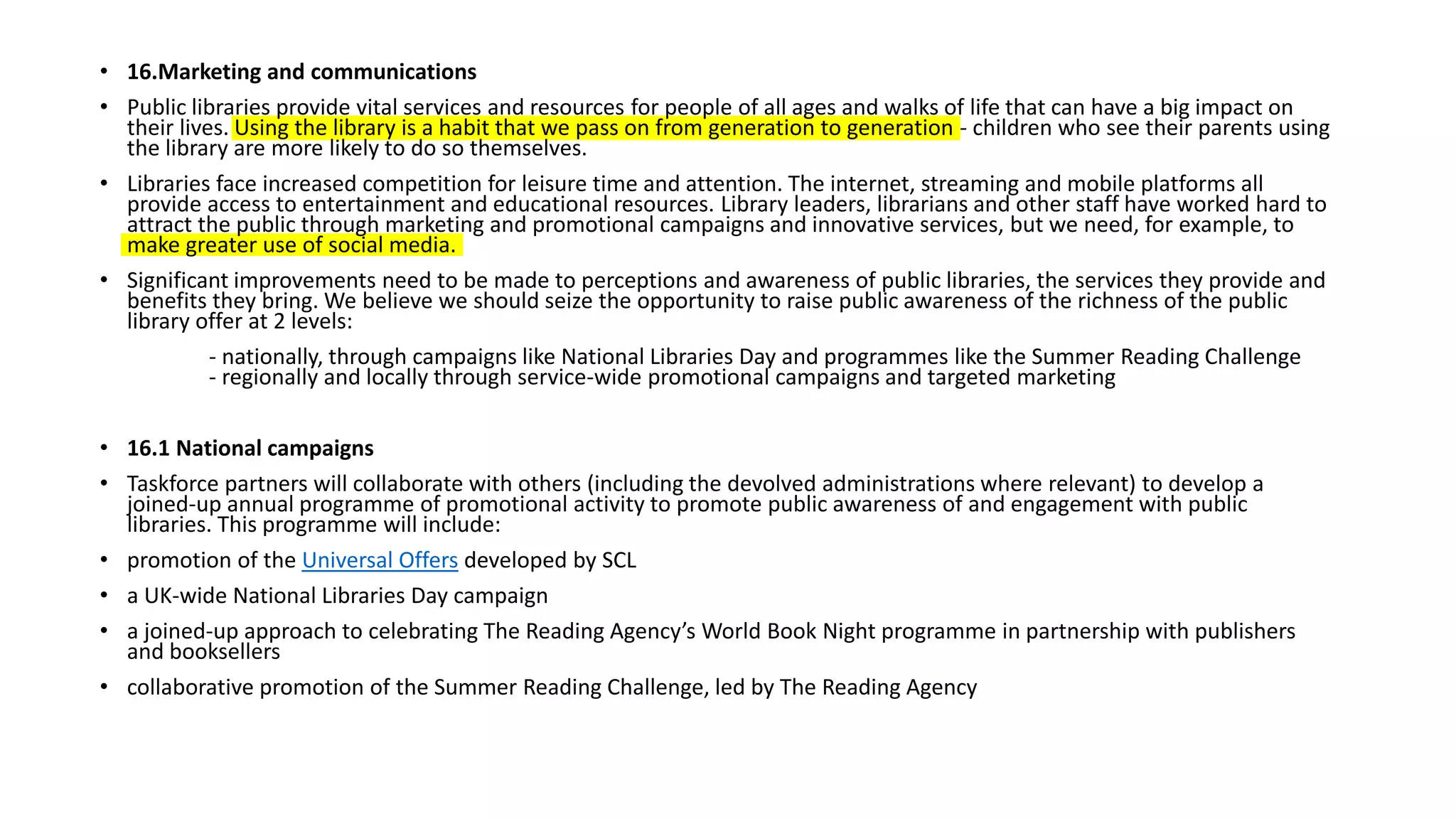 • 16.Marketing and communications
• Public libraries provide vital services and resources for people of all ages and walks of life that can have a big impact on
their lives. Using the library is a habit that we pass on from generation to generation - children who see their parents using
the library are more likely to do so themselves.
• Libraries face increased competition for leisure time and attention. The internet, streaming and mobile platforms all
provide access to entertainment and educational resources. Library leaders, librarians and other staff have worked hard to
attract the public through marketing and promotional campaigns and innovative services, but we need, for example, to
make greater use of social media.
• Significant improvements need to be made to perceptions and awareness of public libraries, the services they provide and
benefits they bring. We believe we should seize the opportunity to raise public awareness of the richness of the public
library offer at 2 levels:
- nationally, through campaigns like National Libraries Day and programmes like the Summer Reading Challenge
- regionally and locally through service-wide promotional campaigns and targeted marketing
• 16.1 National campaigns
• Taskforce partners will collaborate with others (including the devolved administrations where relevant) to develop a
joined-up annual programme of promotional activity to promote public awareness of and engagement with public
libraries. This programme will include:
• promotion of the Universal Offers developed by SCL
• a UK-wide National Libraries Day campaign
• a joined-up approach to celebrating The Reading Agency’s World Book Night programme in partnership with publishers
and booksellers
• collaborative promotion of the Summer Reading Challenge, led by The Reading Agency
 