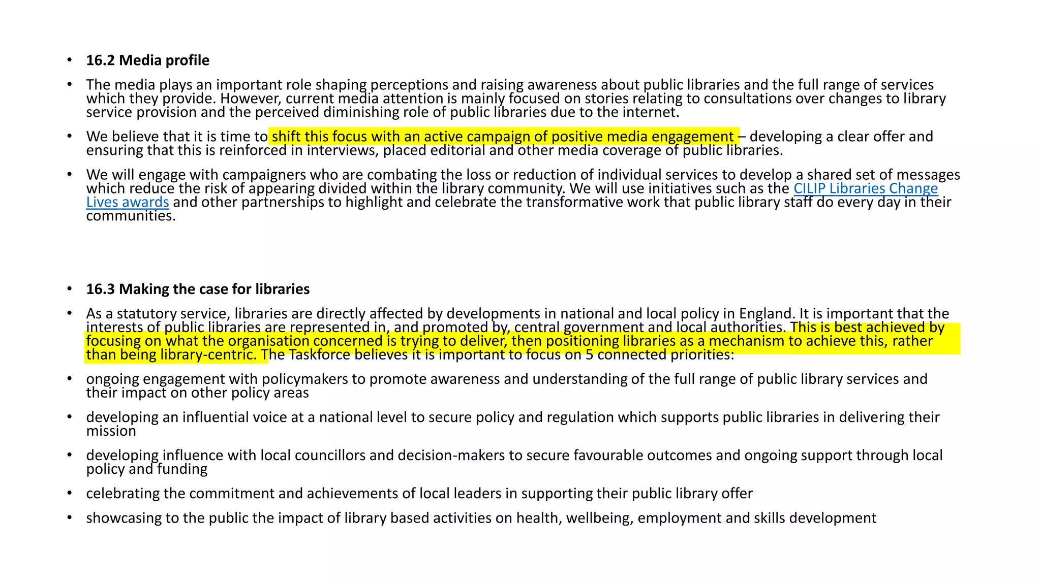 • 16.2 Media profile
• The media plays an important role shaping perceptions and raising awareness about public libraries and the full range of services
which they provide. However, current media attention is mainly focused on stories relating to consultations over changes to library
service provision and the perceived diminishing role of public libraries due to the internet.
• We believe that it is time to shift this focus with an active campaign of positive media engagement – developing a clear offer and
ensuring that this is reinforced in interviews, placed editorial and other media coverage of public libraries.
• We will engage with campaigners who are combating the loss or reduction of individual services to develop a shared set of messages
which reduce the risk of appearing divided within the library community. We will use initiatives such as the CILIP Libraries Change
Lives awards and other partnerships to highlight and celebrate the transformative work that public library staff do every day in their
communities.
• 16.3 Making the case for libraries
• As a statutory service, libraries are directly affected by developments in national and local policy in England. It is important that the
interests of public libraries are represented in, and promoted by, central government and local authorities. This is best achieved by
focusing on what the organisation concerned is trying to deliver, then positioning libraries as a mechanism to achieve this, rather
than being library-centric. The Taskforce believes it is important to focus on 5 connected priorities:
• ongoing engagement with policymakers to promote awareness and understanding of the full range of public library services and
their impact on other policy areas
• developing an influential voice at a national level to secure policy and regulation which supports public libraries in delivering their
mission
• developing influence with local councillors and decision-makers to secure favourable outcomes and ongoing support through local
policy and funding
• celebrating the commitment and achievements of local leaders in supporting their public library offer
• showcasing to the public the impact of library based activities on health, wellbeing, employment and skills development
 