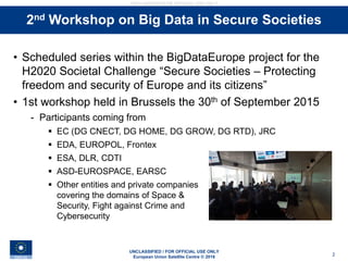 UNCLASSIFIED / FOR OFFICIAL USE ONLY
European Union Satellite Centre © 2016
UNCLASSIFIED/FOR OFFICIAL USE ONLY
2
Stakeholders interviews• Scheduled series within the BigDataEurope project for the
H2020 Societal Challenge “Secure Societies – Protecting
freedom and security of Europe and its citizens”
• 1st workshop held in Brussels the 30th of September 2015
- Participants coming from
 EC (DG CNECT, DG HOME, DG GROW, DG RTD), JRC
 EDA, EUROPOL, Frontex
 ESA, DLR, CDTI
 ASD-EUROSPACE, EARSC
 Other entities and private companies
covering the domains of Space &
Security, Fight against Crime and
Cybersecurity
2nd Workshop on Big Data in Secure Societies
 
