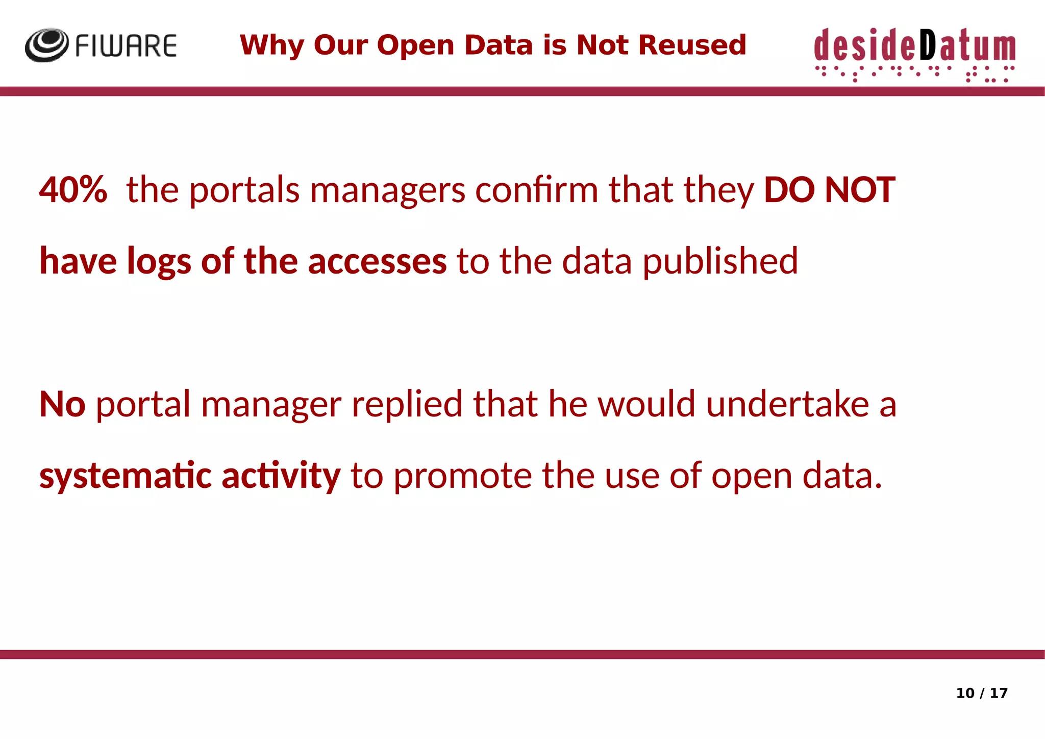 10 / 17
Why Our Open Data is Not Reused
40% the portals managers confrm that they DO NOT
have logs of the accesses to the data published
No portal manager replied that he would undertake a
systematc actvity to promote the use of open data.
 
