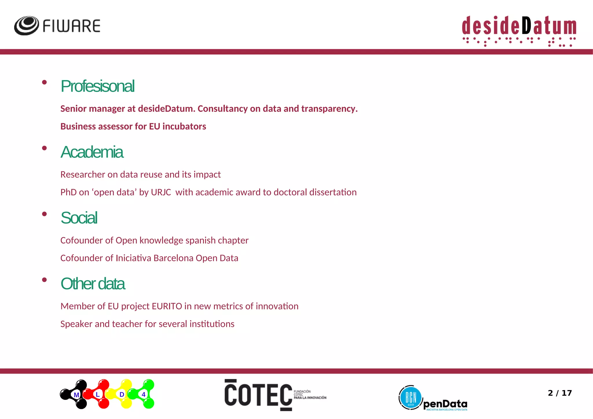 2 / 17
• Profesisonal
Senior manager at desideDatum. Consultancy on data and transparency.
Business assessor for EU incubators
• Academia
Researcher on data reuse and its impact
PhD on ‘open data’ by URJC with academic award to doctoral dissertaton
• Social
Cofounder of Open knowledge spanish chapter
Cofounder of Iniciatia Barcelona Open Data
• Otherdata
Member of EU project EURITO in new metrics of innoiaton
Speaker and teacher for seieral insttutons
 