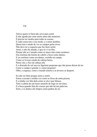 10
VII
Talvez quem vê bem não sirva para sentir
E não agrade por estar muito antes das maneiras.
É preciso ter modos para todas as cousas,
E cada cousa tem o seu modo, e o amor também.
Quem tem o modo de ver os campos pelas ervas
Não deve ter a cegueira que faz fazer sentir.
Amei, e não fui amado, o que só vi no fim,
Porque não se é amado como se nasce mas como acontece.
Ela continua tão bonita de cabelo e boca como dantes,
E eu continuo como era dantes, sozinho no campo.
Como se tivesse estado de cabeça baixa,
Penso isto, e fico de cabeça alta
E o dourado do sol seca as lágrimas pequenas que não posso deixar de ter.
Como o campo é grande e o amor pequeno!
Olho, e esqueço, como o mundo enterra e as árvores se despem.
Eu não sei falar porque estou a sentir.
Estou a escutar a minha voz como se fosse de outra pessoa,
E a minha voz fala dela como se ela é que falasse.
Tem o cabelo de um louro amarelo de trigo ao sol claro,
E a boca quando fala diz cousas que não há nas palavras.
Sorri, e os dentes são limpos como pedras do rio.
 