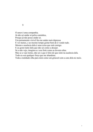 8
V
O amor é uma companhia.
Já não sei andar só pelos caminhos,
Porque já não posso andar só.
Um pensamento visível faz-me andar mais depressa
E ver menos, e ao mesmo tempo gostar bem de ir vendo tudo.
Mesmo a ausência dela é uma coisa que está comigo.
E eu gosto tanto dela que não sei como a desejar.
Se a não vejo, imagino-a e sou forte como as árvores altas.
Mas se a vejo tremo, não sei o que é feito do que sinto na ausência dela.
Todo eu sou qualquer força que me abandona.
Toda a realidade olha para mim como um girassol com a cara dela no meio.
 