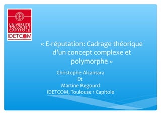 « E-réputation: Cadrage théorique 
d’un concept complexe et 
polymorphe »
Christophe Alcantara
Et 
Martine Regourd
IDETCOM, Toulouse 1 Capitole
 