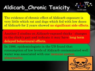 Aldicarb_Chronic Toxicity                         ALDICARB



The evidence of chronic effect of Aldicarb exposure is
very little which rat and dogs which fed with low doses
of Aldicarb for 2 years showed no significant side effects.

Another 2 studies on Aldicarb-exposed chicks : changes
in the chick’s gait and indicate it may have long term
delayed behavioural effects.
In 1986, epidemiologists in the US found that
consumption of low levels of Aldicarb contaminated well
water was associated with one immune system
abnormality.
 