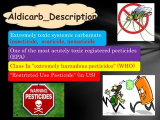 Aldicarb_Description
Extremely toxic systemic carbamate
insecticide, acaricide, nematicide
One of the most acutely toxic registered pecticides
(EPA)
Class Ia ”extremely harzadous pecticides” (WHO)
“Restricted Use Pesticide" (in US)
 