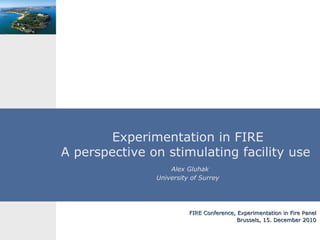 Experimentation in FIRE A perspective on stimulating facility use    Alex Gluhak University of Surrey FIRE Conference, Experimentation in Fire Panel Brussels, 15. December 2010 