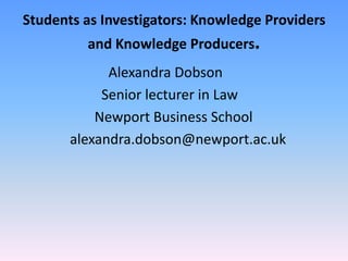 Students as Investigators: Knowledge Providers and Knowledge Producers.                          Alexandra Dobson                        Senior lecturer in Law                       Newport Business School               alexandra.dobson@newport.ac.uk 