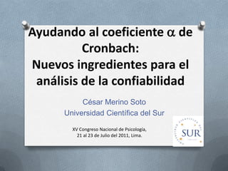 Ayudando al coeficiente  de
          Cronbach:
Nuevos ingredientes para el
 análisis de la confiabilidad
           César Merino Soto
      Universidad Científica del Sur

        XV Congreso Nacional de Psicología,
          21 al 23 de Julio del 2011, Lima.
 