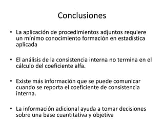 Conclusiones
• La aplicación de procedimientos adjuntos requiere
  un mínimo conocimiento formación en estadística
  aplicada

• El análisis de la consistencia interna no termina en el
  cálculo del coeficiente alfa.

• Existe más información que se puede comunicar
  cuando se reporta el coeficiente de consistencia
  interna.

• La información adicional ayuda a tomar decisiones
  sobre una base cuantitativa y objetiva
 