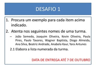 DESAFIO 1
1. Procura um exemplo para cada item acima
   indicado.
2. Atenta nos seguintes nomes de uma turma.
  –   João Semedo, Joaquim Oliveira, Kevin Oliveira, Paula
      Pires, Paulo Tavares, Wagner Baptista, Diogo Almeida,
      Ana Silva, Beatriz Andrade, Anabela Kaur, Yara Antunes
  2.1 Elabora a lista numerada da turma.

                 DATA DE ENTREGA ATÉ 7 DE OUTUBRO
 