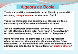 Algebra de Boole Teoría matemática desarrollada por el filósofo y matemático  Británico, George Boole en el año 1854. 0 y 1 Todos los elementos que contempla el álgebra de Boole,  constantes y variables sólo admiten dos estados. Así, un interruptor puede estar "abierto" o "cerrado",  un relé eléctrico admite estar "activado" o "desactivado",  un diodo semiconductor, "conduciendo" o "bloqueado”. Debe notarse que los elementos 0 y 1 no representan números enteros, sino más bien alguna condición física  del sistema. La  posibilidad de que todos los elementos sólo admitan dos estados ha llevado a llamarla "álgebra binaria“. 