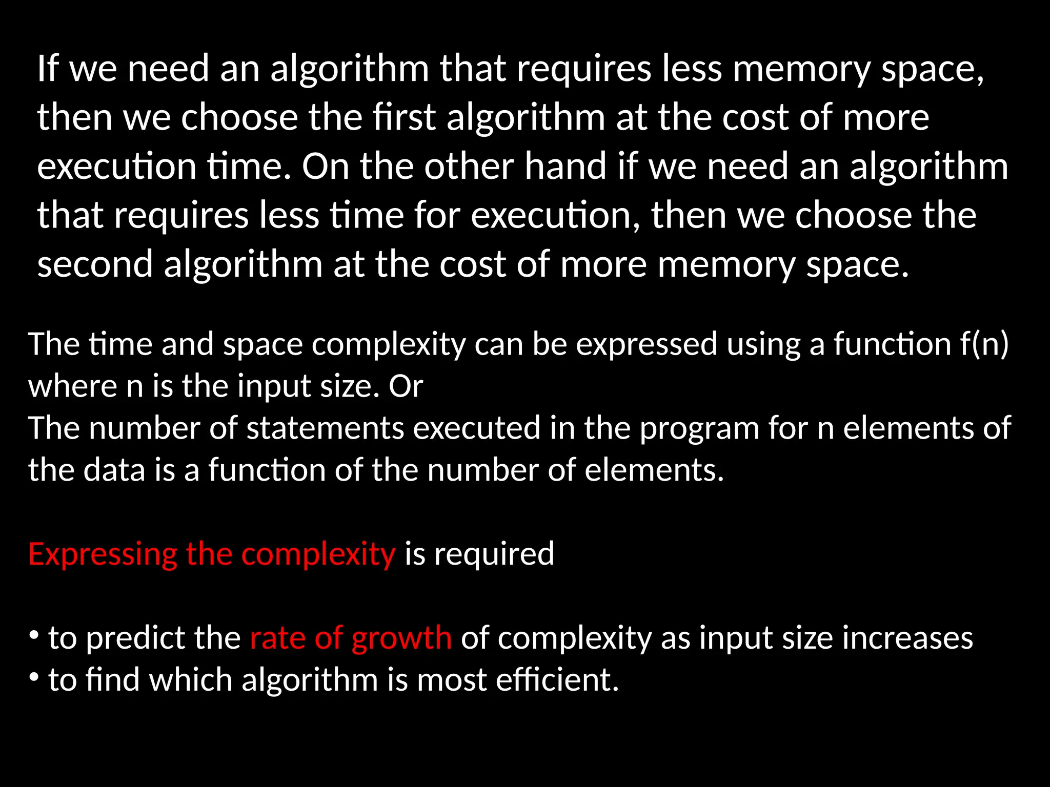 If we need an algorithm that requires less memory space,
then we choose the first algorithm at the cost of more
execution time. On the other hand if we need an algorithm
that requires less time for execution, then we choose the
second algorithm at the cost of more memory space.
The time and space complexity can be expressed using a function f(n)
where n is the input size. Or
The number of statements executed in the program for n elements of
the data is a function of the number of elements.
Expressing the complexity is required
• to predict the rate of growth of complexity as input size increases
• to find which algorithm is most efficient.
 