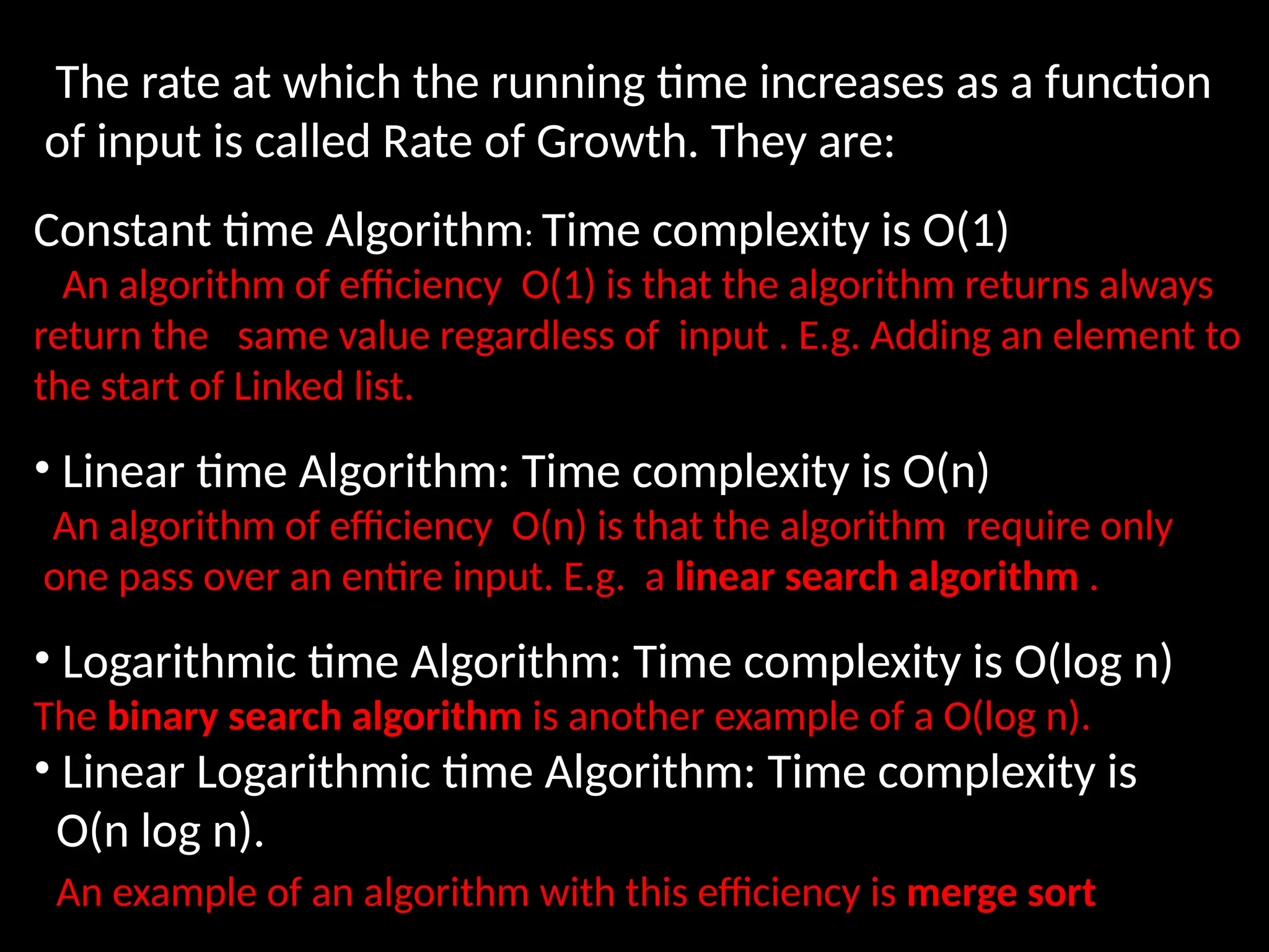 The rate at which the running time increases as a function
of input is called Rate of Growth. They are:
Constant time Algorithm: Time complexity is O(1)
An algorithm of efficiency O(1) is that the algorithm returns always
return the same value regardless of input . E.g. Adding an element to
the start of Linked list.
• Linear time Algorithm: Time complexity is O(n)
An algorithm of efficiency O(n) is that the algorithm require only
one pass over an entire input. E.g. a linear search algorithm .
• Logarithmic time Algorithm: Time complexity is O(log n)
The binary search algorithm is another example of a O(log n).
• Linear Logarithmic time Algorithm: Time complexity is
O(n log n).
An example of an algorithm with this efficiency is merge sort
 