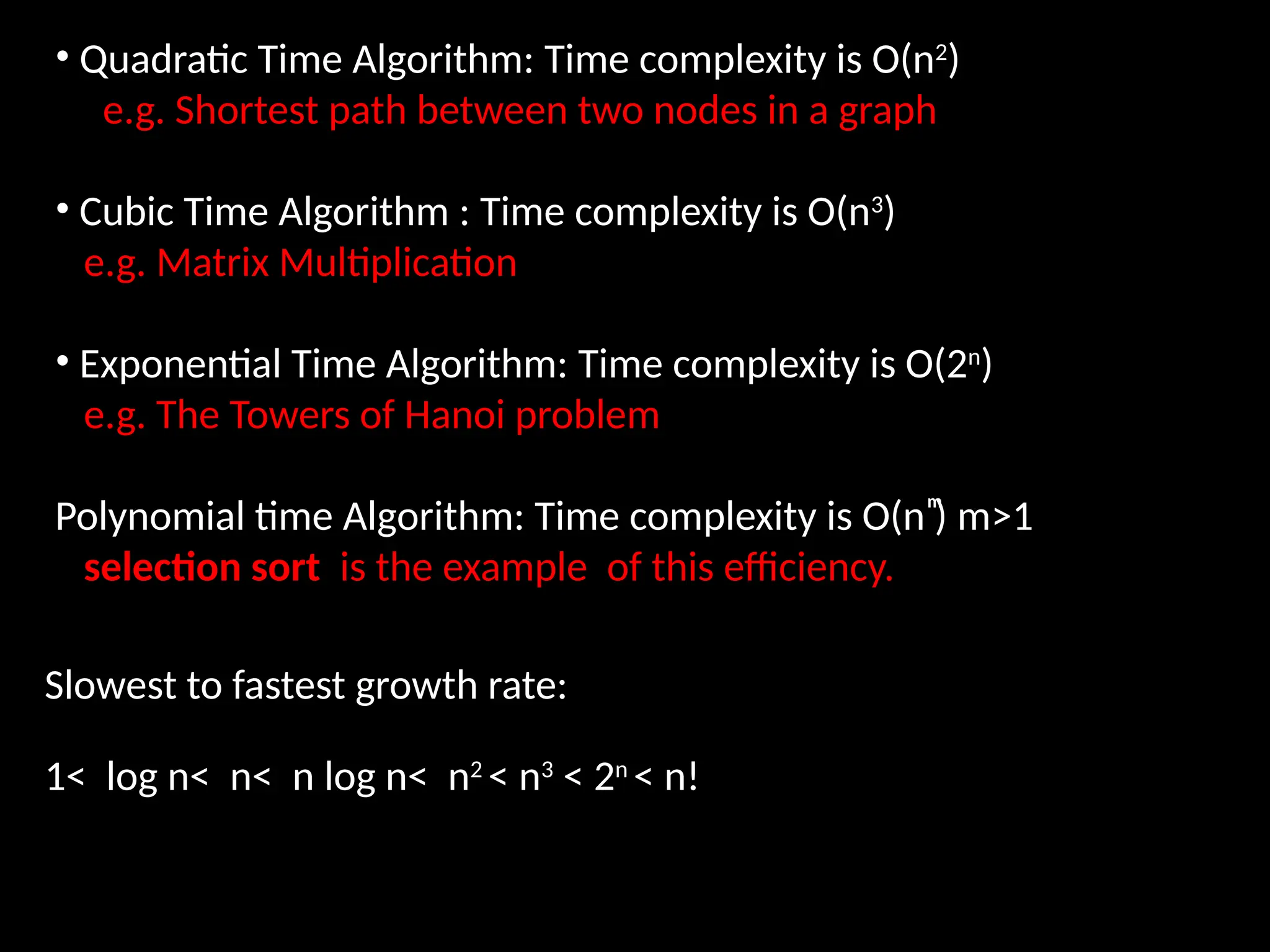 • Quadratic Time Algorithm: Time complexity is O(n2
)
e.g. Shortest path between two nodes in a graph
• Cubic Time Algorithm : Time complexity is O(n3
)
e.g. Matrix Multiplication
• Exponential Time Algorithm: Time complexity is O(2n
)
e.g. The Towers of Hanoi problem
Polynomial time Algorithm: Time complexity is O(n ͫ) m>1
selection sort is the example of this efficiency.
Slowest to fastest growth rate:
1< log n< n< n log n< n2
< n3
< 2n
< n!
 