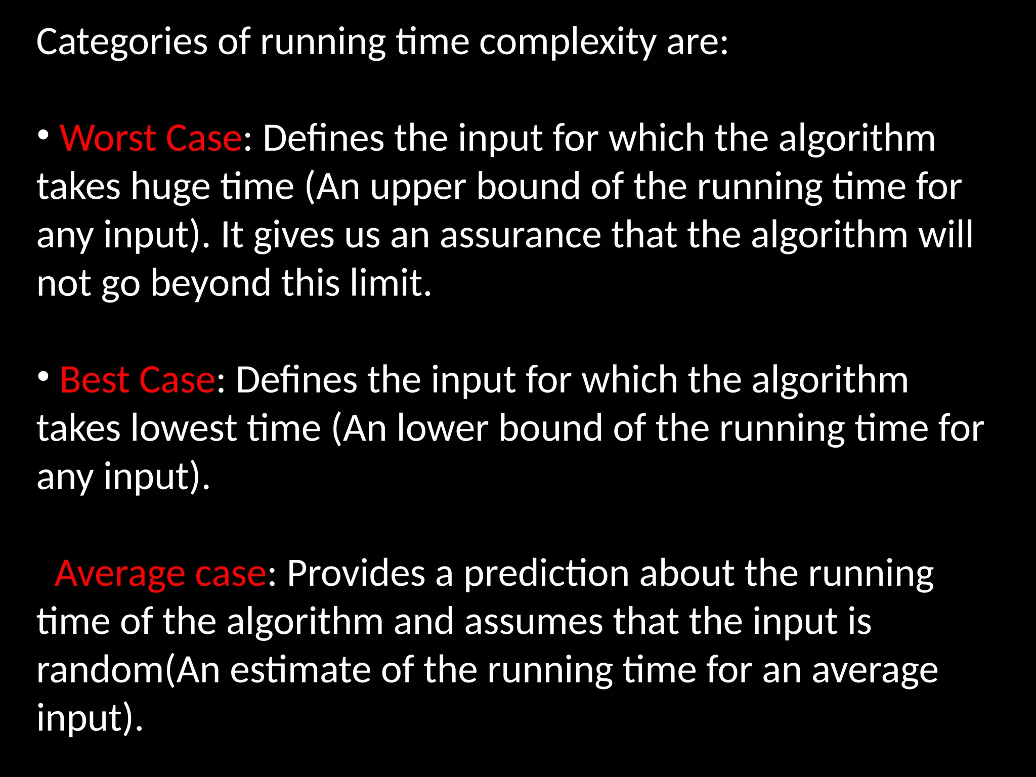 Categories of running time complexity are:
• Worst Case: Defines the input for which the algorithm
takes huge time (An upper bound of the running time for
any input). It gives us an assurance that the algorithm will
not go beyond this limit.
• Best Case: Defines the input for which the algorithm
takes lowest time (An lower bound of the running time for
any input).
Average case: Provides a prediction about the running
time of the algorithm and assumes that the input is
random(An estimate of the running time for an average
input).
 