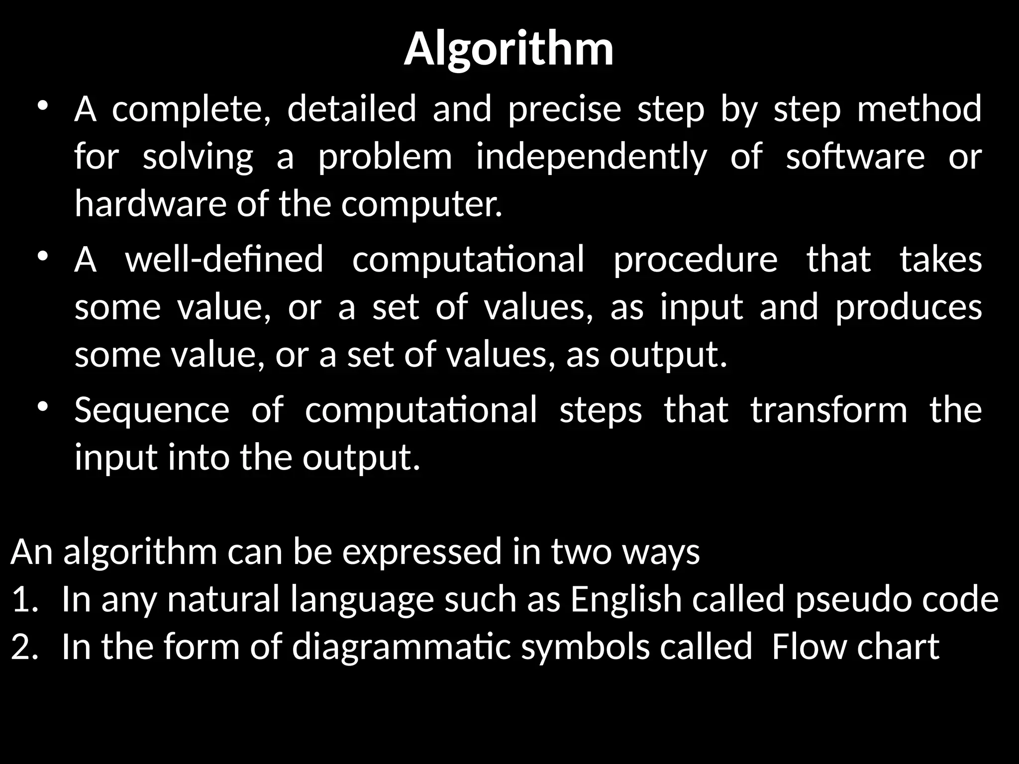 Algorithm
• A complete, detailed and precise step by step method
for solving a problem independently of software or
hardware of the computer.
• A well-defined computational procedure that takes
some value, or a set of values, as input and produces
some value, or a set of values, as output.
• Sequence of computational steps that transform the
input into the output.
An algorithm can be expressed in two ways
1. In any natural language such as English called pseudo code
2. In the form of diagrammatic symbols called Flow chart
 