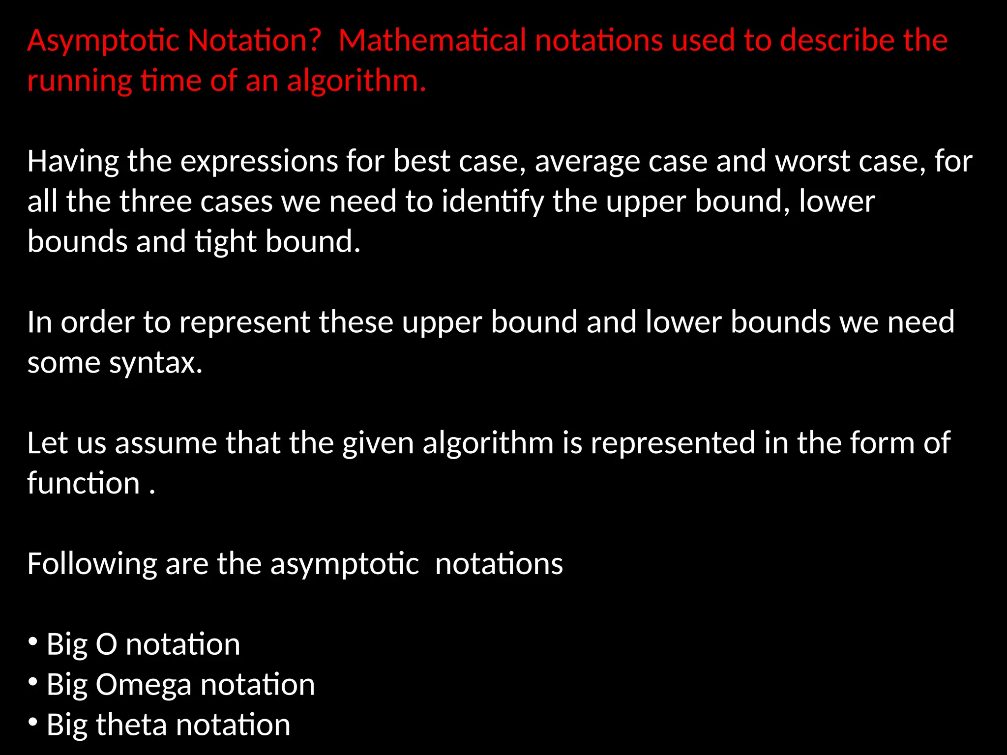 Asymptotic Notation? Mathematical notations used to describe the
running time of an algorithm.
Having the expressions for best case, average case and worst case, for
all the three cases we need to identify the upper bound, lower
bounds and tight bound.
In order to represent these upper bound and lower bounds we need
some syntax.
Let us assume that the given algorithm is represented in the form of
function .
Following are the asymptotic notations
• Big O notation
• Big Omega notation
• Big theta notation
 