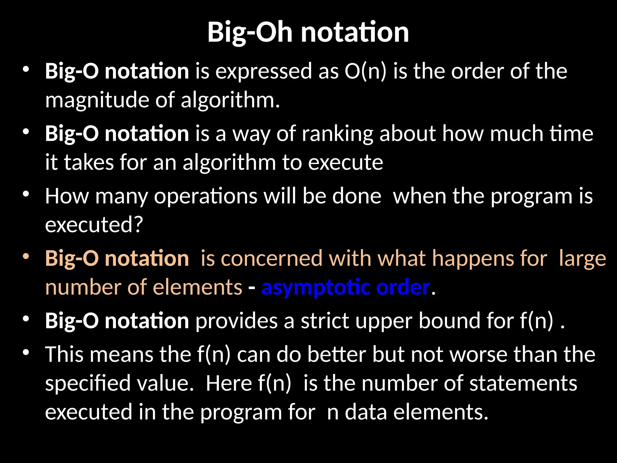 Big-Oh notation
• Big-O notation is expressed as O(n) is the order of the
magnitude of algorithm.
• Big-O notation is a way of ranking about how much time
it takes for an algorithm to execute
• How many operations will be done when the program is
executed?
• Big-O notation is concerned with what happens for large
number of elements - asymptotic order.
• Big-O notation provides a strict upper bound for f(n) .
• This means the f(n) can do better but not worse than the
specified value. Here f(n) is the number of statements
executed in the program for n data elements.
 