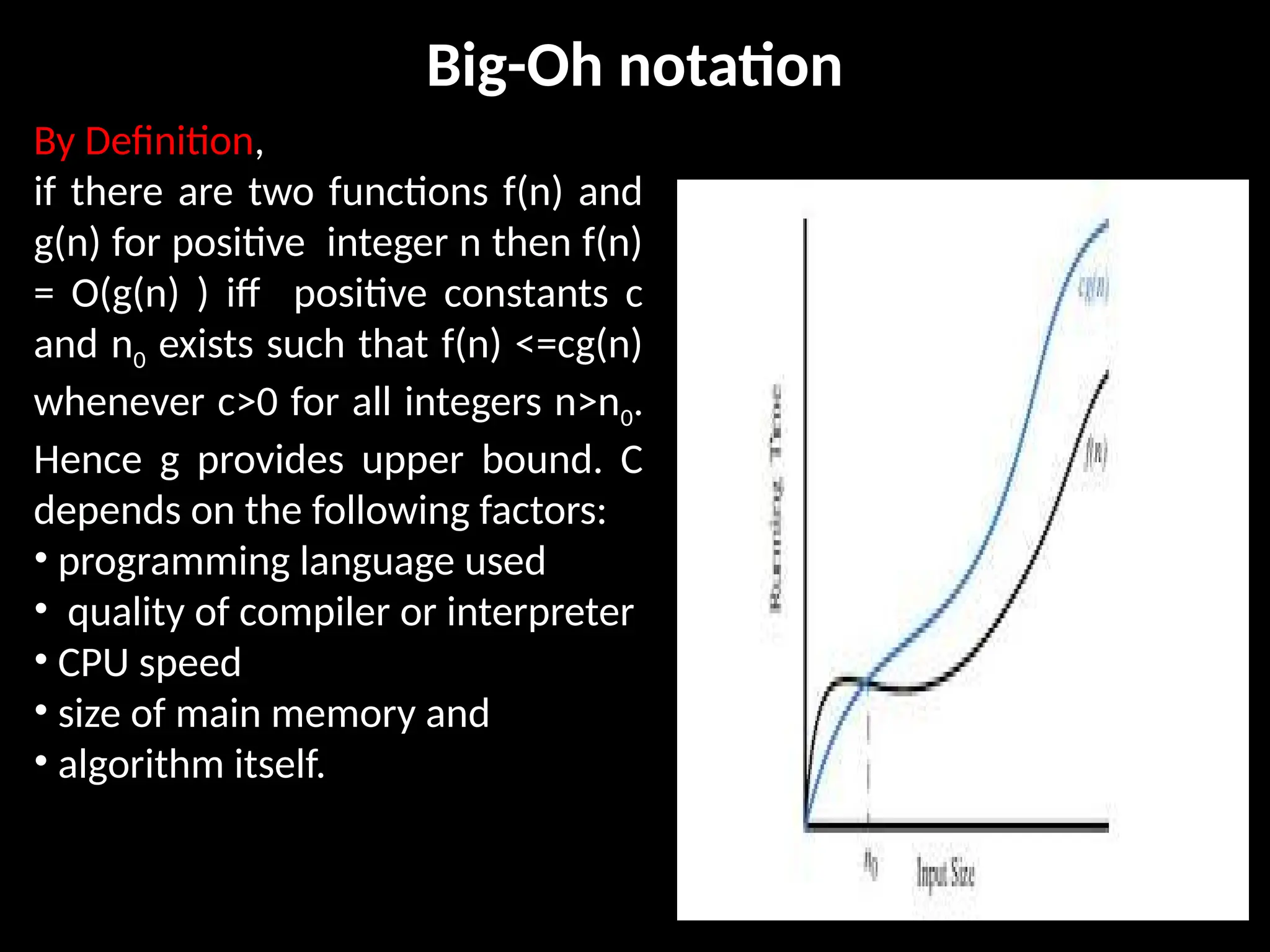 Big-Oh notation
By Definition,
if there are two functions f(n) and
g(n) for positive integer n then f(n)
= O(g(n) ) iff positive constants c
and n0 exists such that f(n) <=cg(n)
whenever c>0 for all integers n>n0.
Hence g provides upper bound. C
depends on the following factors:
• programming language used
• quality of compiler or interpreter
• CPU speed
• size of main memory and
• algorithm itself.
 
