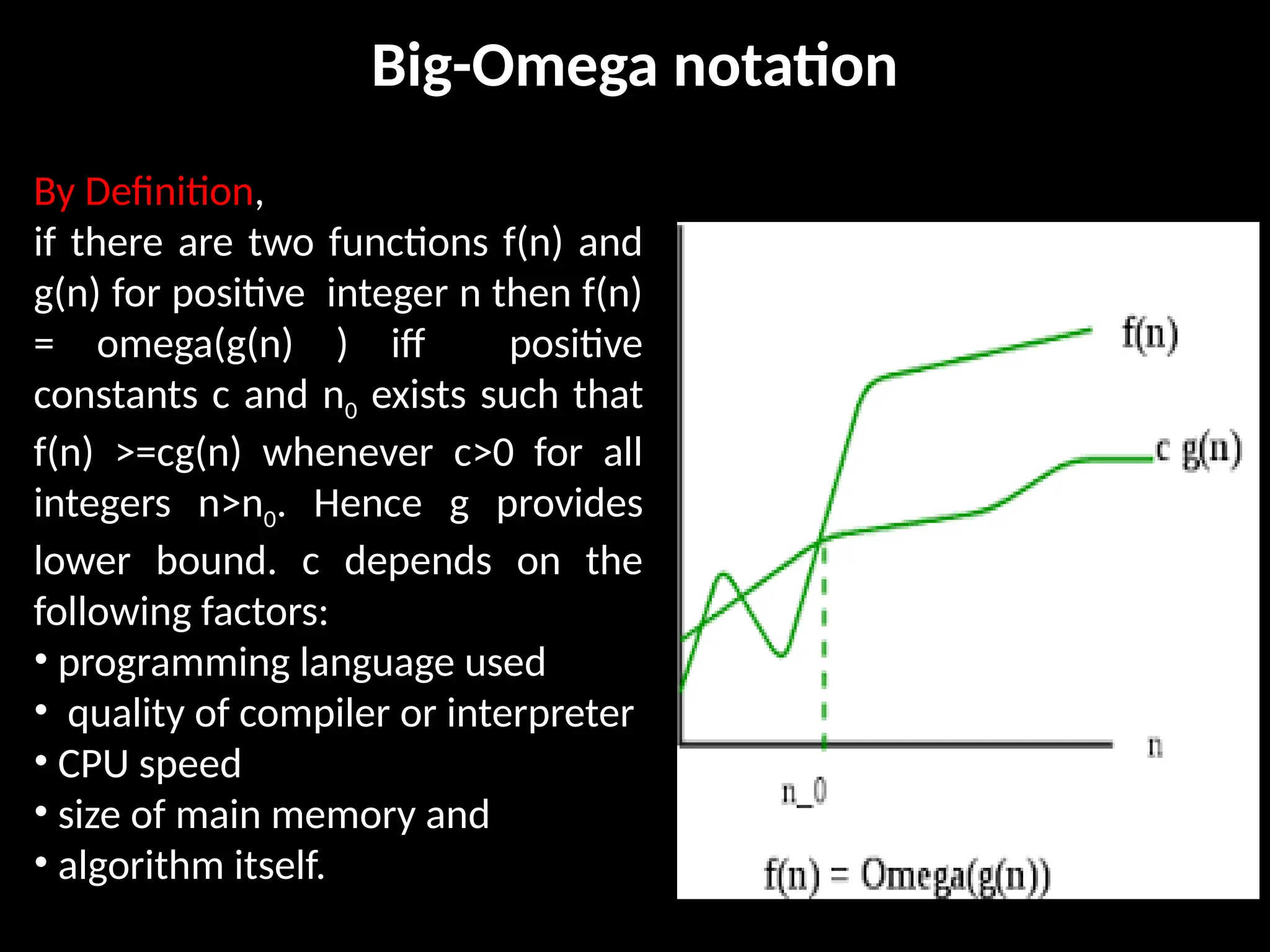 Big-Omega notation
By Definition,
if there are two functions f(n) and
g(n) for positive integer n then f(n)
= omega(g(n) ) iff positive
constants c and n0 exists such that
f(n) >=cg(n) whenever c>0 for all
integers n>n0. Hence g provides
lower bound. c depends on the
following factors:
• programming language used
• quality of compiler or interpreter
• CPU speed
• size of main memory and
• algorithm itself.
 