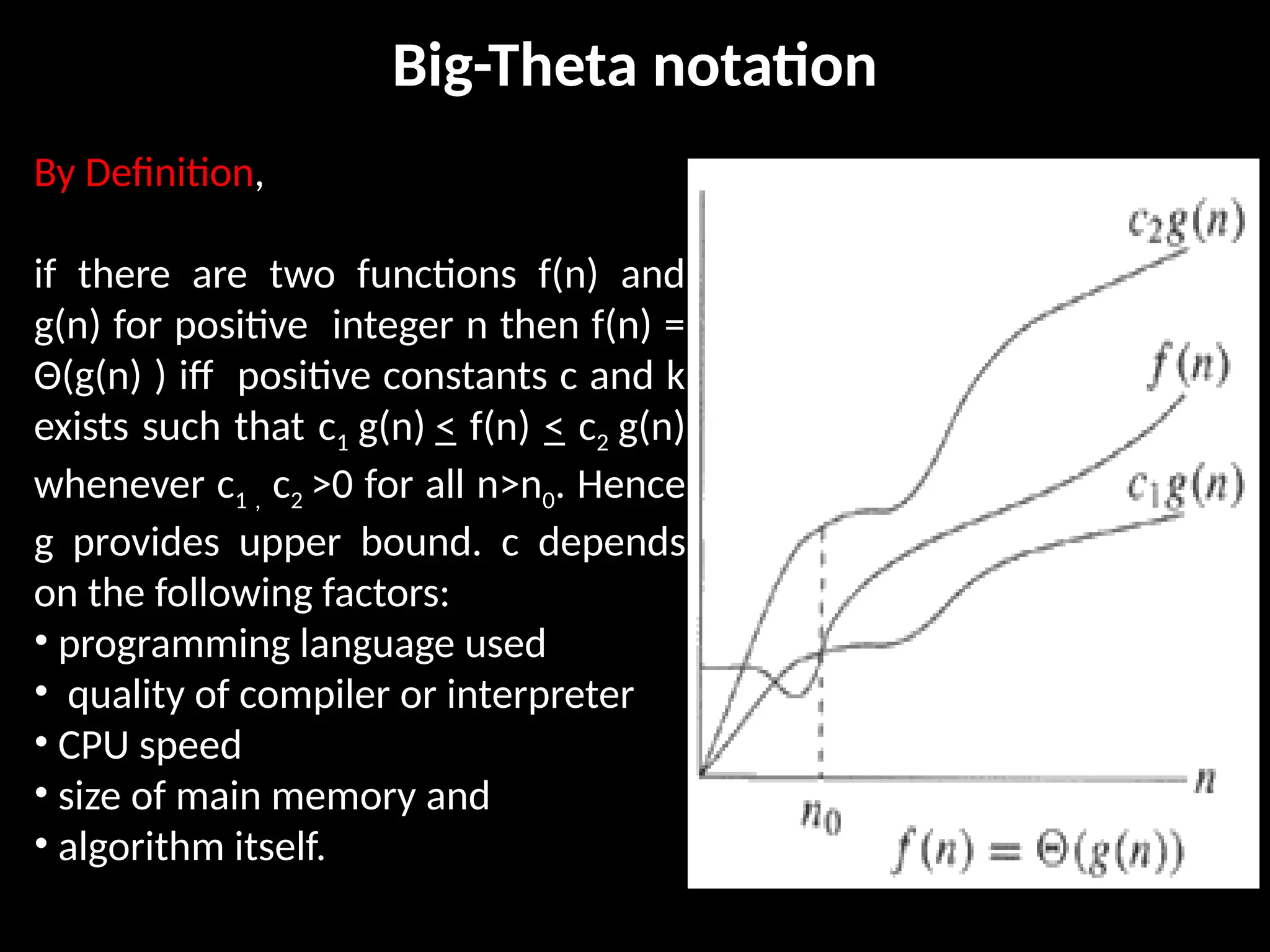 Big-Theta notation
By Definition,
if there are two functions f(n) and
g(n) for positive integer n then f(n) =
Θ(g(n) ) iff positive constants c and k
exists such that c1 g(n) < f(n) < c2 g(n)
whenever c1 , c2 >0 for all n>n0. Hence
g provides upper bound. c depends
on the following factors:
• programming language used
• quality of compiler or interpreter
• CPU speed
• size of main memory and
• algorithm itself.
 