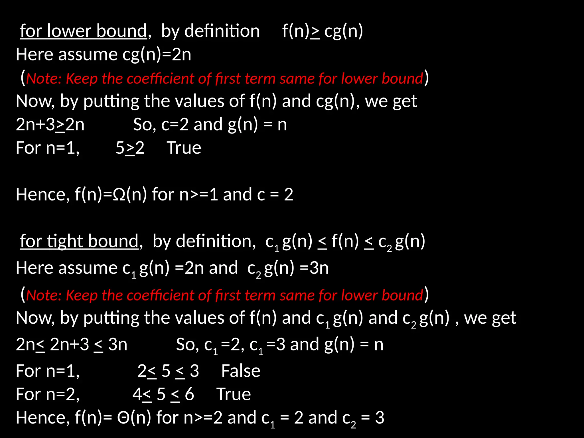 for lower bound, by definition f(n)> cg(n)
Here assume cg(n)=2n
(Note: Keep the coefficient of first term same for lower bound)
Now, by putting the values of f(n) and cg(n), we get
2n+3>2n So, c=2 and g(n) = n
For n=1, 5>2 True
Hence, f(n)=Ω(n) for n>=1 and c = 2
for tight bound, by definition, c1 g(n) < f(n) < c2 g(n)
Here assume c1 g(n) =2n and c2 g(n) =3n
(Note: Keep the coefficient of first term same for lower bound)
Now, by putting the values of f(n) and c1 g(n) and c2 g(n) , we get
2n< 2n+3 < 3n So, c1 =2, c1 =3 and g(n) = n
For n=1, 2< 5 < 3 False
For n=2, 4< 5 < 6 True
Hence, f(n)= Θ(n) for n>=2 and c1 = 2 and c2 = 3
 