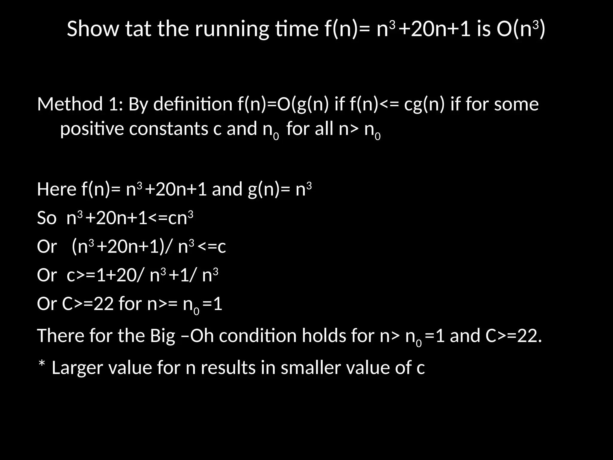 Show tat the running time f(n)= n3
+20n+1 is O(n3
)
Method 1: By definition f(n)=O(g(n) if f(n)<= cg(n) if for some
positive constants c and n0 for all n> n0
Here f(n)= n3
+20n+1 and g(n)= n3
So n3
+20n+1<=cn3
Or (n3
+20n+1)/ n3
<=c
Or c>=1+20/ n3
+1/ n3
Or C>=22 for n>= n0 =1
There for the Big –Oh condition holds for n> n0 =1 and C>=22.
* Larger value for n results in smaller value of c
 