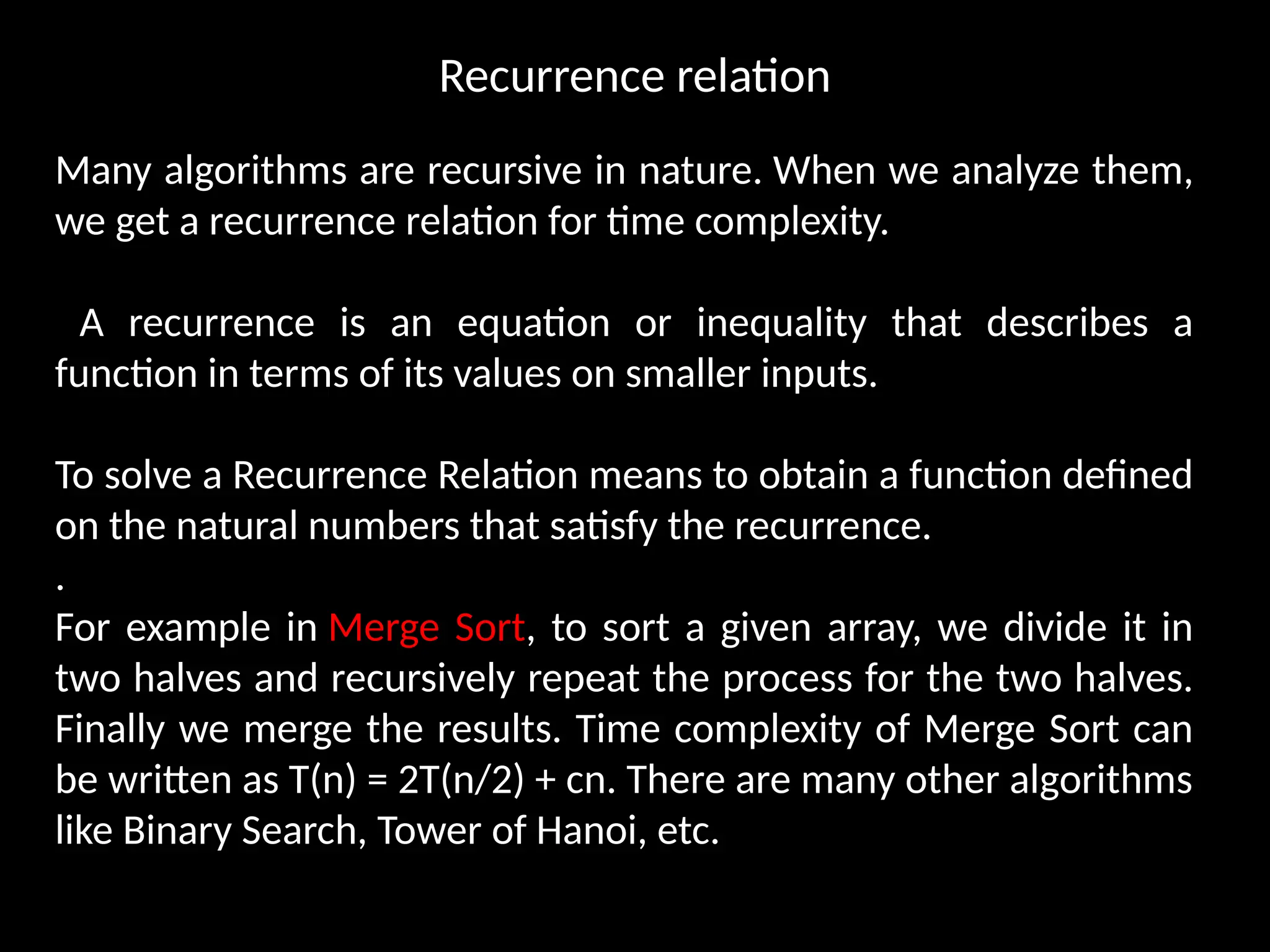 Recurrence relation
Many algorithms are recursive in nature. When we analyze them,
we get a recurrence relation for time complexity.
A recurrence is an equation or inequality that describes a
function in terms of its values on smaller inputs.
To solve a Recurrence Relation means to obtain a function defined
on the natural numbers that satisfy the recurrence.
.
For example in Merge Sort, to sort a given array, we divide it in
two halves and recursively repeat the process for the two halves.
Finally we merge the results. Time complexity of Merge Sort can
be written as T(n) = 2T(n/2) + cn. There are many other algorithms
like Binary Search, Tower of Hanoi, etc.
 