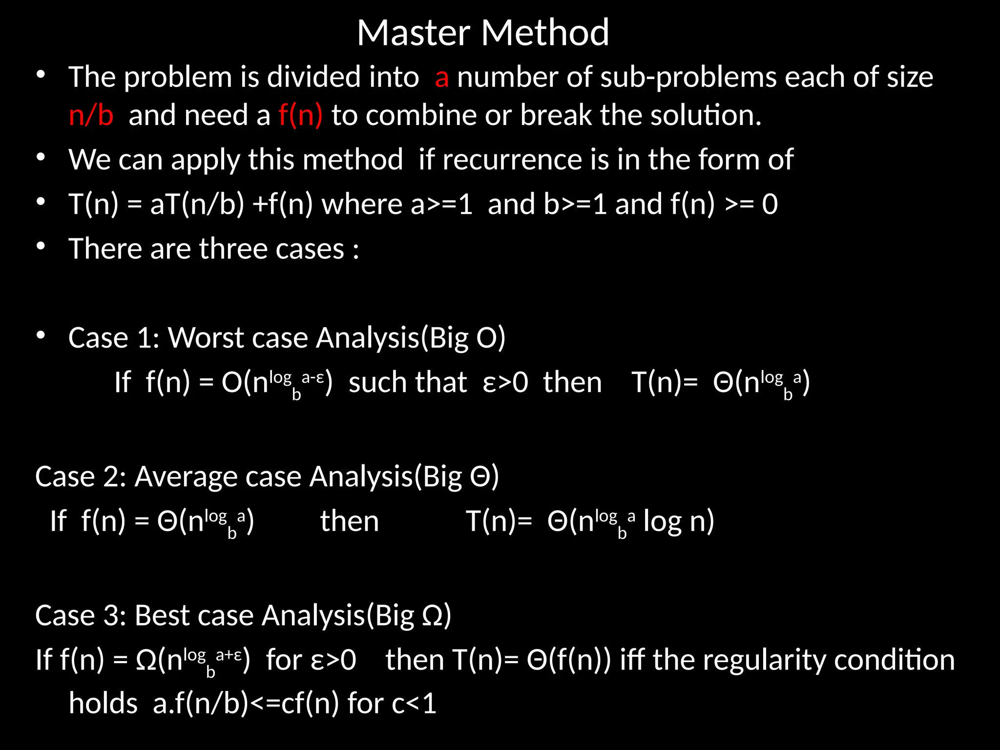 Master Method
• The problem is divided into a number of sub-problems each of size
n/b and need a f(n) to combine or break the solution.
• We can apply this method if recurrence is in the form of
• T(n) = aT(n/b) +f(n) where a>=1 and b>=1 and f(n) >= 0
• There are three cases :
• Case 1: Worst case Analysis(Big O)
If f(n) = O(nlog
b
a-ε
) such that ε>0 then T(n)= Θ(nlog
b
a
)
Case 2: Average case Analysis(Big Θ)
If f(n) = Θ(nlog
b
a
) then T(n)= Θ(nlog
b
a
log n)
Case 3: Best case Analysis(Big Ω)
If f(n) = Ω(nlog
b
a+ε
) for ε>0 then T(n)= Θ(f(n)) iff the regularity condition
holds a.f(n/b)<=cf(n) for c<1
 