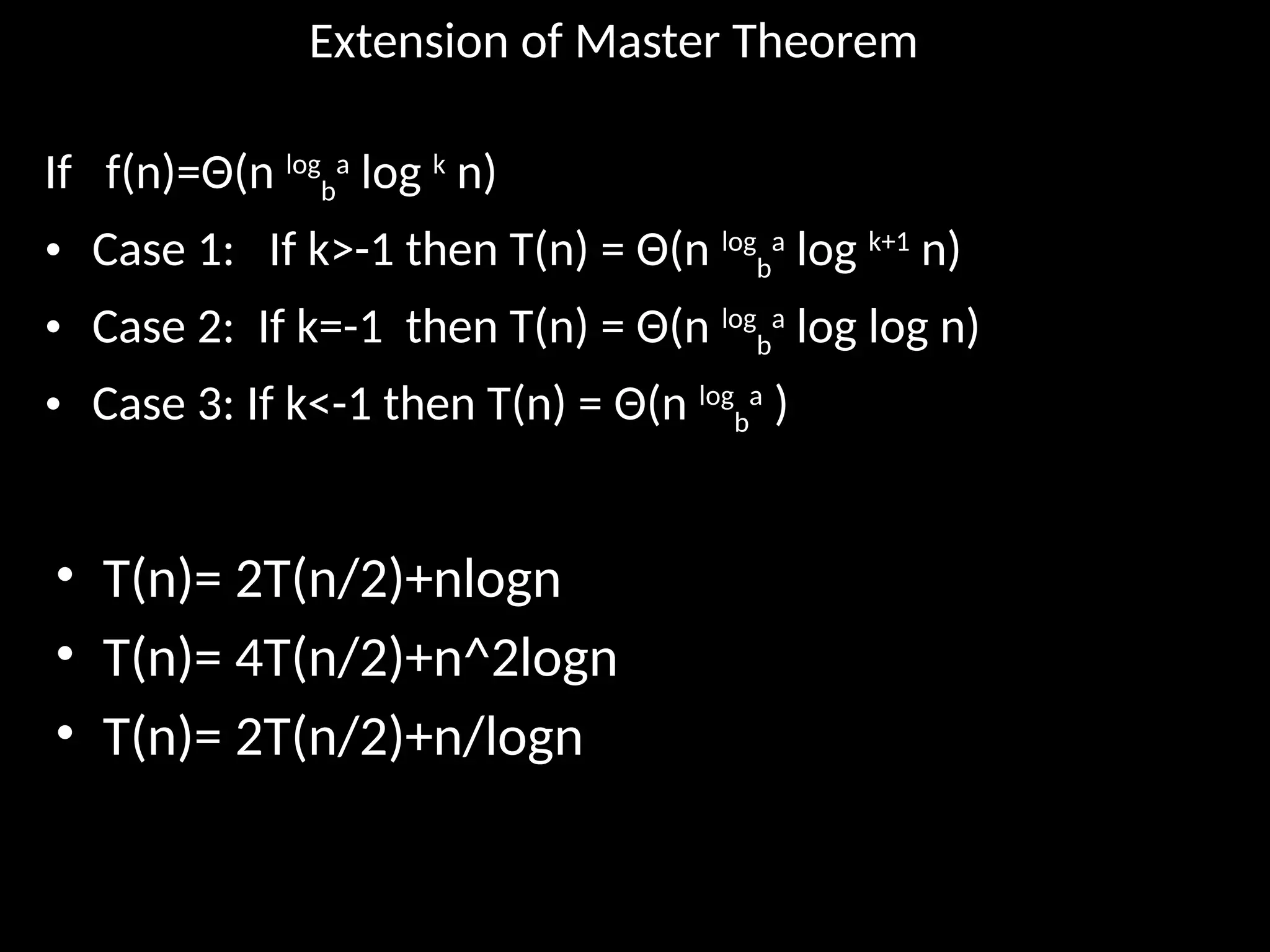 Extension of Master Theorem
If f(n)=Θ(n log
b
a
log k
n)
• Case 1: If k>-1 then T(n) = Θ(n log
b
a
log k+1
n)
• Case 2: If k=-1 then T(n) = Θ(n log
b
a
log log n)
• Case 3: If k<-1 then T(n) = Θ(n log
b
a
)
• T(n)= 2T(n/2)+nlogn
• T(n)= 4T(n/2)+n^2logn
• T(n)= 2T(n/2)+n/logn
 