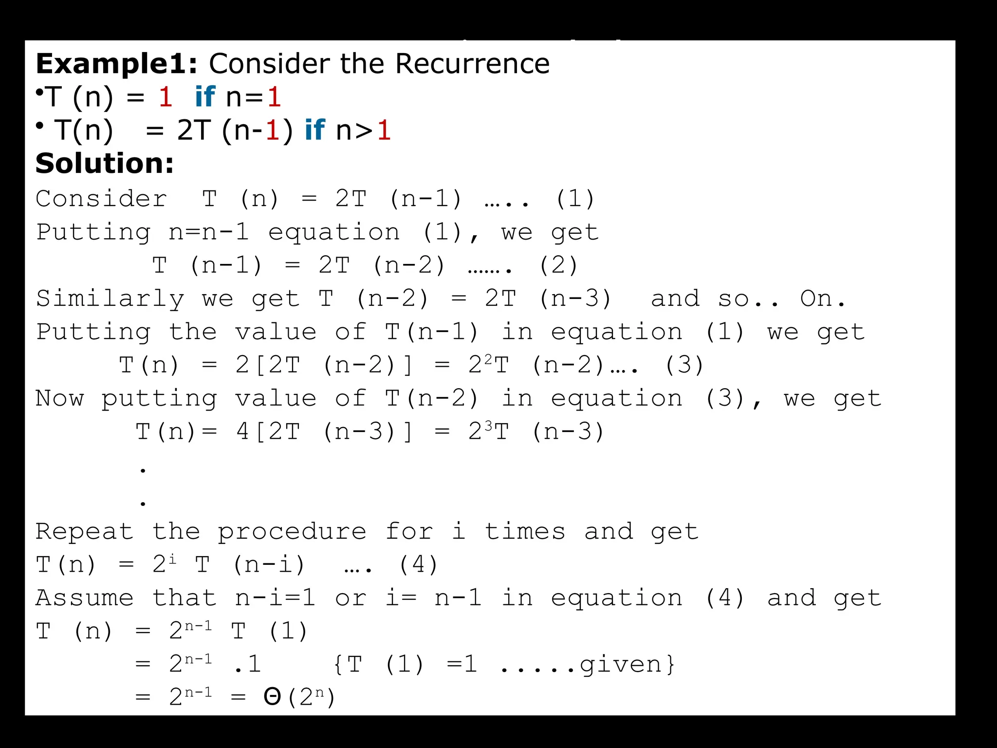 Iteration Method
Example1: Consider the Recurrence
•T (n) = 1 if n=1
• T(n) = 2T (n-1) if n>1
Solution:
Consider T (n) = 2T (n-1) ….. (1)
Putting n=n-1 equation (1), we get
T (n-1) = 2T (n-2) ……. (2)
Similarly we get T (n-2) = 2T (n-3) and so.. On.
Putting the value of T(n-1) in equation (1) we get
T(n) = 2[2T (n-2)] = 22
T (n-2)…. (3)
Now putting value of T(n-2) in equation (3), we get
T(n)= 4[2T (n-3)] = 23
T (n-3)
.
.
Repeat the procedure for i times and get
T(n) = 2i
T (n-i) …. (4)
Assume that n-i=1 or i= n-1 in equation (4) and get
T (n) = 2n-1
T (1)
= 2n-1
.1 {T (1) =1 .....given}
= 2n-1
= Θ(2n
)
 