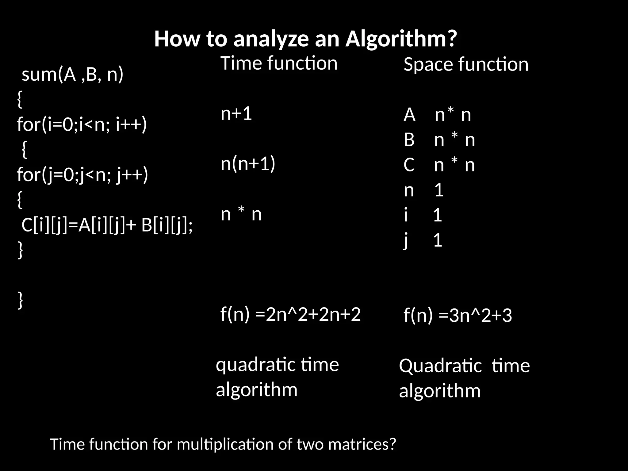 sum(A ,B, n)
{
for(i=0;i<n; i++)
{
for(j=0;j<n; j++)
{
C[i][j]=A[i][j]+ B[i][j];
}
}
How to analyze an Algorithm?
Time function
n+1
n(n+1)
n * n
f(n) =2n^2+2n+2
quadratic time
algorithm
Space function
A n* n
B n * n
C n * n
n 1
i 1
j 1
f(n) =3n^2+3
Quadratic time
algorithm
Time function for multiplication of two matrices?
 