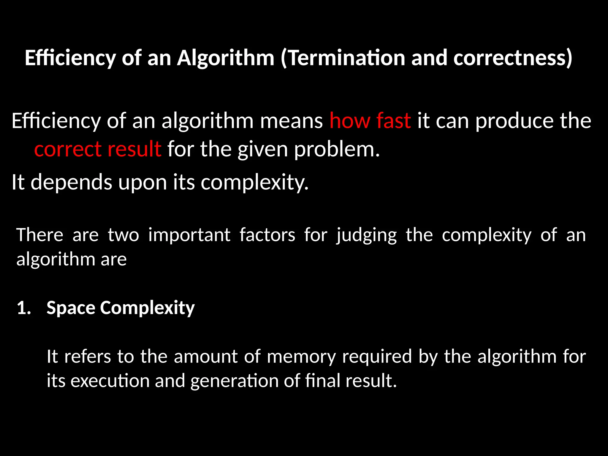 Efficiency of an Algorithm (Termination and correctness)
Efficiency of an algorithm means how fast it can produce the
correct result for the given problem.
It depends upon its complexity.
There are two important factors for judging the complexity of an
algorithm are
1. Space Complexity
It refers to the amount of memory required by the algorithm for
its execution and generation of final result.
 