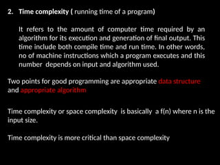 2. Time complexity ( running time of a program)
It refers to the amount of computer time required by an
algorithm for its execution and generation of final output. This
time include both compile time and run time. In other words,
no of machine instructions which a program executes and this
number depends on input and algorithm used.
Two points for good programming are appropriate data structure
and appropriate algorithm
Time complexity or space complexity is basically a f(n) where n is the
input size.
Time complexity is more critical than space complexity
 