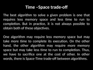Time –Space trade-off
The best algorithm to solve a given problem is one that
requires less memory space and less time to run to
completion. But in practice, it is not always possible to
obtain both of these objectives.
One algorithm may require less memory space but may
take more time to complete its execution. On the other
hand, the other algorithm may require more memory
space but may take less time to run to completion. Thus,
we have to sacrifice one at the cost of other. In other
words, there is Space-Time trade-off between algorithms.
 