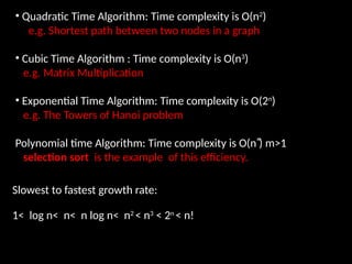 • Quadratic Time Algorithm: Time complexity is O(n2
)
e.g. Shortest path between two nodes in a graph
• Cubic Time Algorithm : Time complexity is O(n3
)
e.g. Matrix Multiplication
• Exponential Time Algorithm: Time complexity is O(2n
)
e.g. The Towers of Hanoi problem
Polynomial time Algorithm: Time complexity is O(n ͫ) m>1
selection sort is the example of this efficiency.
Slowest to fastest growth rate:
1< log n< n< n log n< n2
< n3
< 2n
< n!
 