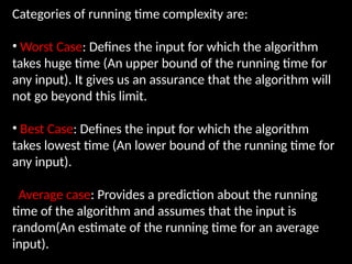 Categories of running time complexity are:
• Worst Case: Defines the input for which the algorithm
takes huge time (An upper bound of the running time for
any input). It gives us an assurance that the algorithm will
not go beyond this limit.
• Best Case: Defines the input for which the algorithm
takes lowest time (An lower bound of the running time for
any input).
Average case: Provides a prediction about the running
time of the algorithm and assumes that the input is
random(An estimate of the running time for an average
input).
 