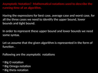 Asymptotic Notation? Mathematical notations used to describe the
running time of an algorithm.
Having the expressions for best case, average case and worst case, for
all the three cases we need to identify the upper bound, lower
bounds and tight bound.
In order to represent these upper bound and lower bounds we need
some syntax.
Let us assume that the given algorithm is represented in the form of
function .
Following are the asymptotic notations
• Big O notation
• Big Omega notation
• Big theta notation
 