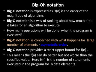 Big-Oh notation
• Big-O notation is expressed as O(n) is the order of the
magnitude of algorithm.
• Big-O notation is a way of ranking about how much time
it takes for an algorithm to execute
• How many operations will be done when the program is
executed?
• Big-O notation is concerned with what happens for large
number of elements - asymptotic order.
• Big-O notation provides a strict upper bound for f(n) .
• This means the f(n) can do better but not worse than the
specified value. Here f(n) is the number of statements
executed in the program for n data elements.
 