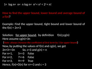 How to find the upper bound, lower bound and average bound of
a f(n)?
Example: Find the upper bound, tight bound and lower bound of
the f(n) = 2n+3
Solution: for upper bound, by definition f(n)<cg(n)
Here assume cg(n)=3n
(Note: always increase the coefficient of first term by 1 for upper bound)
Now, by putting the values of f(n) and cg(n), we get
2n+3<=3n So, c=3 and g(n) = n
For n=1, 5<=3 False
For n=2, 7<=6 False
For n=3, 9<=9 True
Hence, f(n)=O(n) for n>=3 and c = 3
1< log n< n< n log n< n2
< n3
< 2n
< n!
 