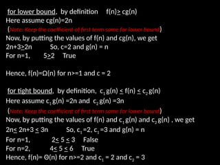 for lower bound, by definition f(n)> cg(n)
Here assume cg(n)=2n
(Note: Keep the coefficient of first term same for lower bound)
Now, by putting the values of f(n) and cg(n), we get
2n+3>2n So, c=2 and g(n) = n
For n=1, 5>2 True
Hence, f(n)=Ω(n) for n>=1 and c = 2
for tight bound, by definition, c1 g(n) < f(n) < c2 g(n)
Here assume c1 g(n) =2n and c2 g(n) =3n
(Note: Keep the coefficient of first term same for lower bound)
Now, by putting the values of f(n) and c1 g(n) and c2 g(n) , we get
2n< 2n+3 < 3n So, c1 =2, c1 =3 and g(n) = n
For n=1, 2< 5 < 3 False
For n=2, 4< 5 < 6 True
Hence, f(n)= Θ(n) for n>=2 and c1 = 2 and c2 = 3
 