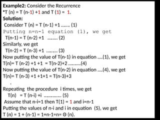 Example2: Consider the Recurrence
•T (n) = T (n-1) +1 and T (1) = 1.
Solution:
Consider T (n) = T (n-1) +1 ……. (1)
Putting n=n-1 equation (1), we get
T(n-1) = T (n-2) +1 …….. (2)
Similarly, we get
T(n-2) = T (n-3) +1 ……… (3)
Now putting the value of T(n-1) in equation ….(1), we get
T(n)= T (n-2) +1 +1 = T(n-2)+2 ……….(4)
Now putting the value of T(n-2) in equation ….(4), we get
T(n)= T (n-3) +1 +1+1 = T(n-3)+3
.
Repeating the procedure i times, we get
T(n) = T (n-i) +i ………….. (5)
Assume that n-i=1 then T(1) = 1 and i=n-1
Putting the values of n-i and i in equation (5), we get
T (n) = 1 + (n-1) = 1+n-1=n= Θ (n).
 