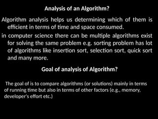 Analysis of an Algorithm?
Algorithm analysis helps us determining which of them is
efficient in terms of time and space consumed.
in computer science there can be multiple algorithms exist
for solving the same problem e.g. sorting problem has lot
of algorithms like insertion sort, selection sort, quick sort
and many more.
The goal of is to compare algorithms (or solutions) mainly in terms
of running time but also in terms of other factors (e.g., memory,
developer's effort etc.)
Goal of analysis of Algorithm?
 