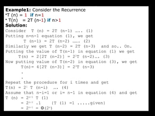Iteration Method
Example1: Consider the Recurrence
•T (n) = 1 if n=1
• T(n) = 2T (n-1) if n>1
Solution:
Consider T (n) = 2T (n-1) ….. (1)
Putting n=n-1 equation (1), we get
T (n-1) = 2T (n-2) ……. (2)
Similarly we get T (n-2) = 2T (n-3) and so.. On.
Putting the value of T(n-1) in equation (1) we get
T(n) = 2[2T (n-2)] = 22
T (n-2)…. (3)
Now putting value of T(n-2) in equation (3), we get
T(n)= 4[2T (n-3)] = 23
T (n-3)
.
.
Repeat the procedure for i times and get
T(n) = 2i
T (n-i) …. (4)
Assume that n-i=1 or i= n-1 in equation (4) and get
T (n) = 2n-1
T (1)
= 2n-1
.1 {T (1) =1 .....given}
= 2n-1
= Θ(2n
)
 