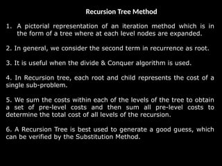 Recursion Tree Method
1. A pictorial representation of an iteration method which is in
the form of a tree where at each level nodes are expanded.
2. In general, we consider the second term in recurrence as root.
3. It is useful when the divide & Conquer algorithm is used.
4. In Recursion tree, each root and child represents the cost of a
single sub-problem.
5. We sum the costs within each of the levels of the tree to obtain
a set of pre-level costs and then sum all pre-level costs to
determine the total cost of all levels of the recursion.
6. A Recursion Tree is best used to generate a good guess, which
can be verified by the Substitution Method.
 