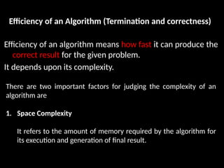 Efficiency of an Algorithm (Termination and correctness)
Efficiency of an algorithm means how fast it can produce the
correct result for the given problem.
It depends upon its complexity.
There are two important factors for judging the complexity of an
algorithm are
1. Space Complexity
It refers to the amount of memory required by the algorithm for
its execution and generation of final result.
 